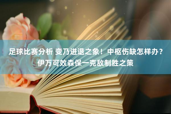 足球比赛分析 变乃进退之象！中枢伤缺怎样办？伊万可效森保一克敌制胜之策