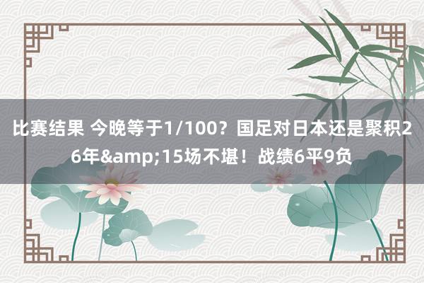 比赛结果 今晚等于1/100？国足对日本还是聚积26年&15场不堪！战绩6平9负