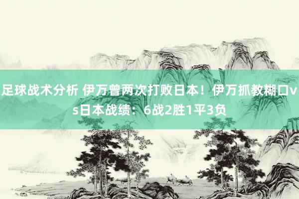 足球战术分析 伊万曾两次打败日本！伊万抓教糊口vs日本战绩：6战2胜1平3负