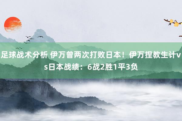 足球战术分析 伊万曾两次打败日本！伊万捏教生计vs日本战绩：6战2胜1平3负