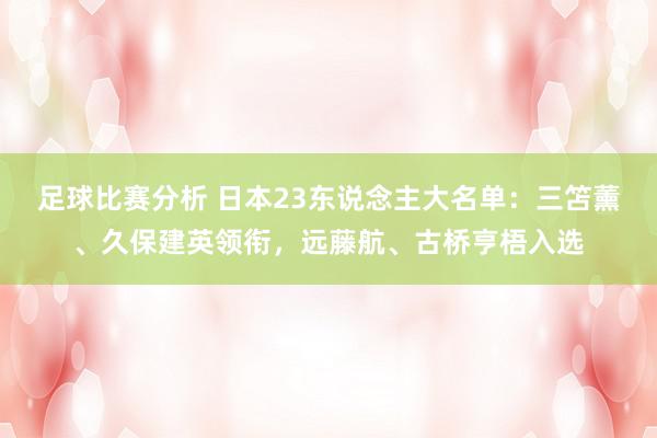 足球比赛分析 日本23东说念主大名单：三笘薰、久保建英领衔，远藤航、古桥亨梧入选