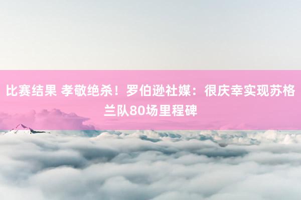 比赛结果 孝敬绝杀！罗伯逊社媒：很庆幸实现苏格兰队80场里程碑