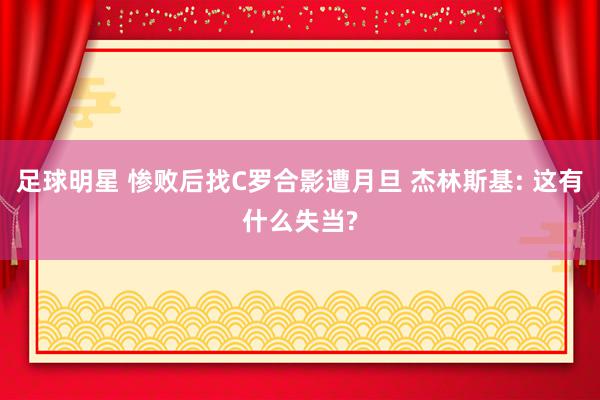 足球明星 惨败后找C罗合影遭月旦 杰林斯基: 这有什么失当?