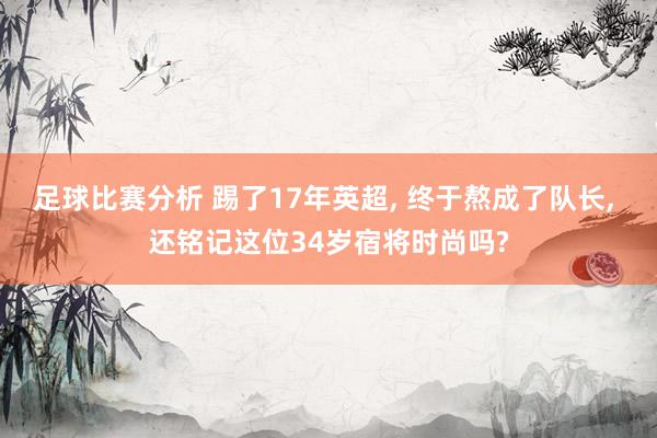 足球比赛分析 踢了17年英超, 终于熬成了队长, 还铭记这位34岁宿将时尚吗?