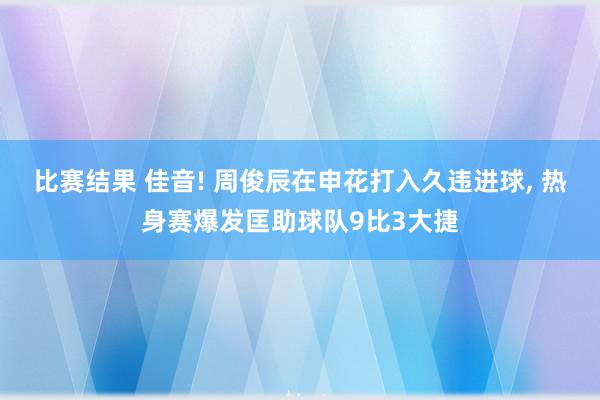 比赛结果 佳音! 周俊辰在申花打入久违进球, 热身赛爆发匡助球队9比3大捷