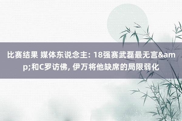 比赛结果 媒体东说念主: 18强赛武磊最无言&和C罗访佛, 伊万将他缺席的局限弱化