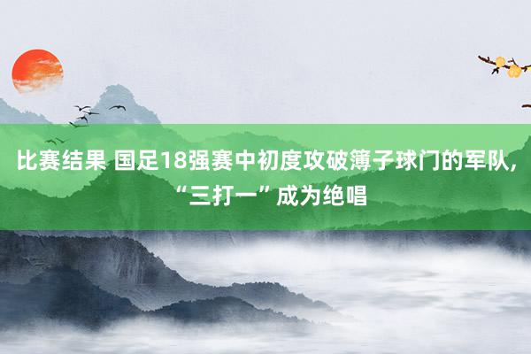 比赛结果 国足18强赛中初度攻破簿子球门的军队, “三打一”成为绝唱