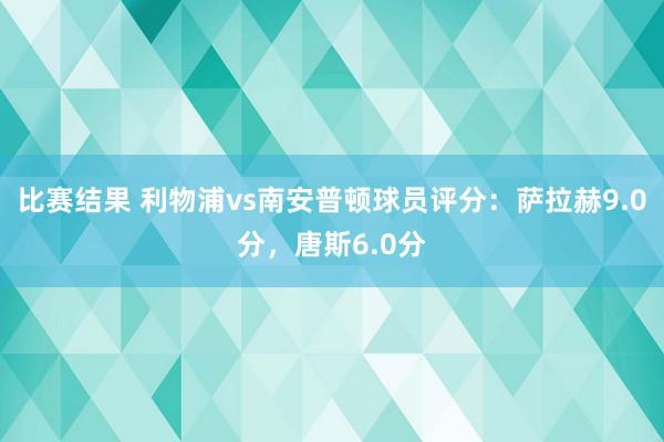 比赛结果 利物浦vs南安普顿球员评分：萨拉赫9.0分，唐斯6.0分