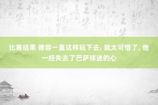 比赛结果 德容一直这样玩下去, 就太可惜了, 他一经失去了巴萨球迷的心