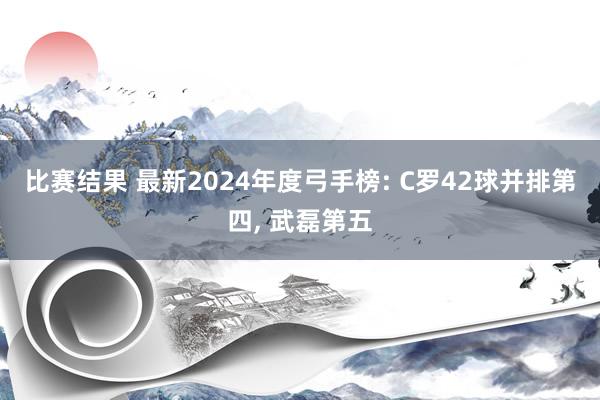 比赛结果 最新2024年度弓手榜: C罗42球并排第四, 武磊第五