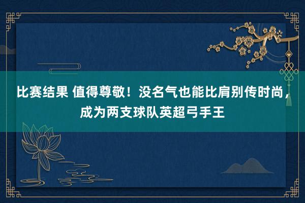 比赛结果 值得尊敬！没名气也能比肩别传时尚，成为两支球队英超弓手王