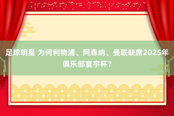 足球明星 为何利物浦、阿森纳、曼联缺席2025年俱乐部寰宇杯？