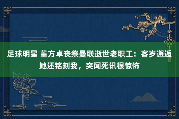 足球明星 董方卓丧祭曼联逝世老职工：客岁邂逅她还铭刻我，突闻死讯很惊怖