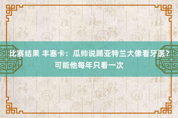 比赛结果 丰塞卡：瓜帅说踢亚特兰大像看牙医？可能他每年只看一次