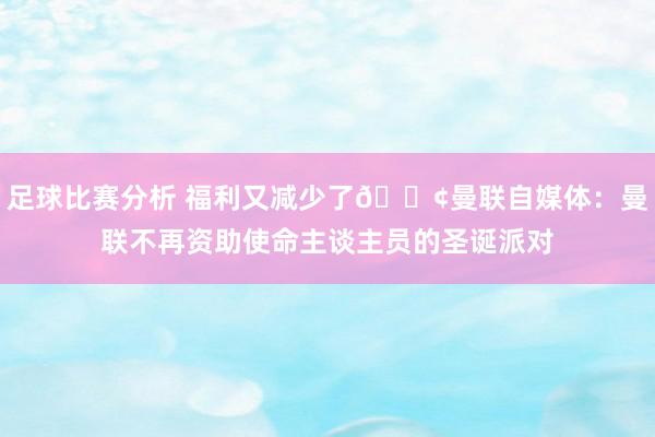 足球比赛分析 福利又减少了😢曼联自媒体：曼联不再资助使命主谈主员的圣诞派对