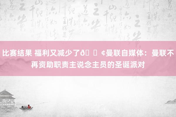 比赛结果 福利又减少了😢曼联自媒体：曼联不再资助职责主说念主员的圣诞派对