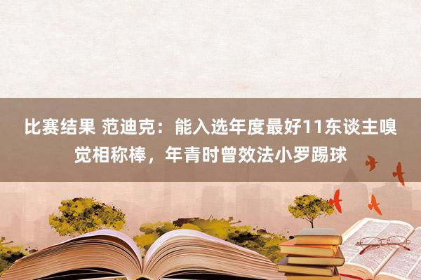 比赛结果 范迪克：能入选年度最好11东谈主嗅觉相称棒，年青时曾效法小罗踢球