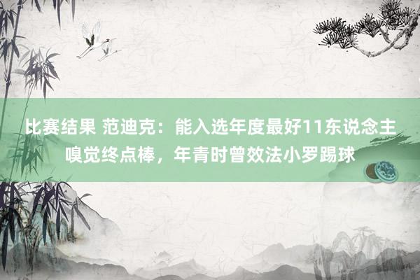 比赛结果 范迪克：能入选年度最好11东说念主嗅觉终点棒，年青时曾效法小罗踢球