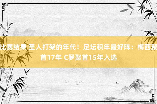 比赛结果 圣人打架的年代！足坛积年最好阵：梅西聚首17年 C罗聚首15年入选