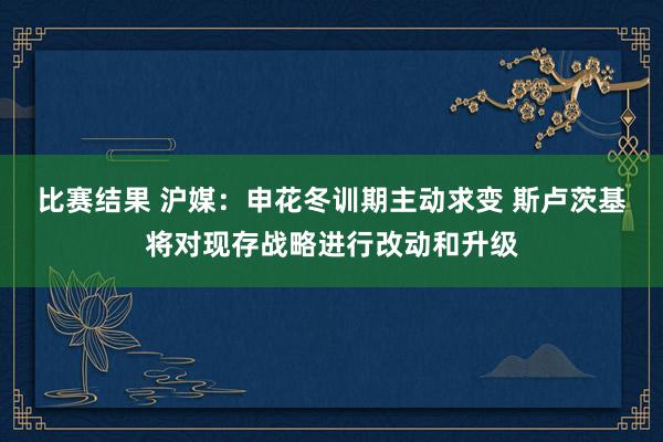 比赛结果 沪媒：申花冬训期主动求变 斯卢茨基将对现存战略进行改动和升级