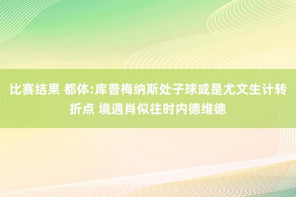 比赛结果 都体:库普梅纳斯处子球或是尤文生计转折点 境遇肖似往时内德维德