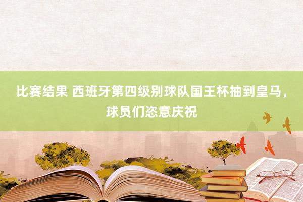 比赛结果 西班牙第四级别球队国王杯抽到皇马，球员们恣意庆祝