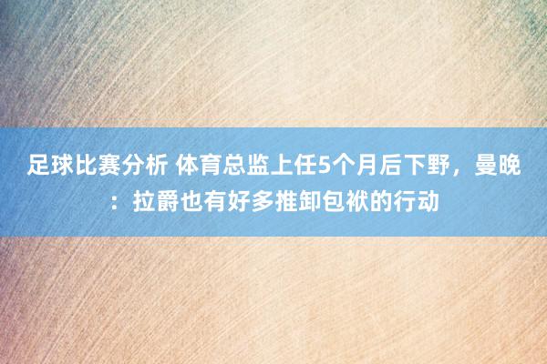 足球比赛分析 体育总监上任5个月后下野，曼晚：拉爵也有好多推卸包袱的行动