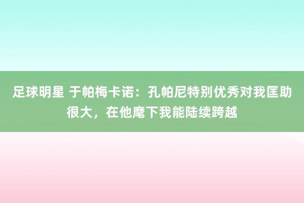 足球明星 于帕梅卡诺：孔帕尼特别优秀对我匡助很大，在他麾下我能陆续跨越