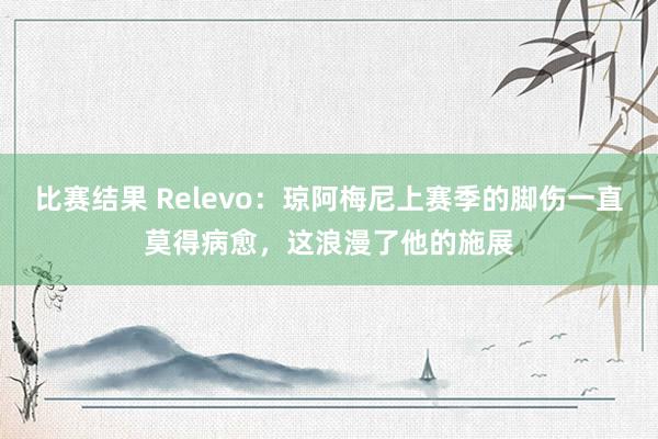 比赛结果 Relevo：琼阿梅尼上赛季的脚伤一直莫得病愈，这浪漫了他的施展