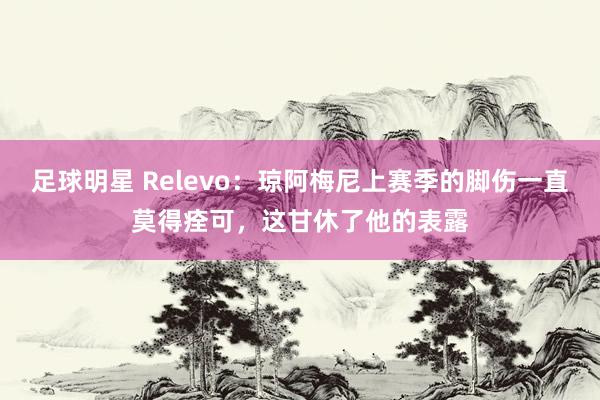 足球明星 Relevo：琼阿梅尼上赛季的脚伤一直莫得痊可，这甘休了他的表露