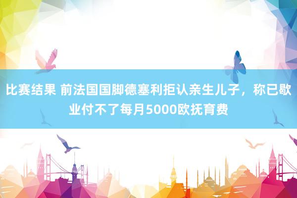 比赛结果 前法国国脚德塞利拒认亲生儿子，称已歇业付不了每月5000欧抚育费