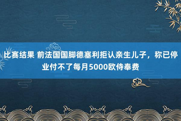 比赛结果 前法国国脚德塞利拒认亲生儿子，称已停业付不了每月5000欧侍奉费