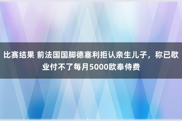 比赛结果 前法国国脚德塞利拒认亲生儿子，称已歇业付不了每月5000欧奉侍费