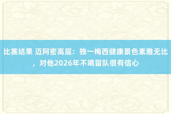 比赛结果 迈阿密高层：独一梅西健康景色素雅无比，对他2026年不竭留队很有信心