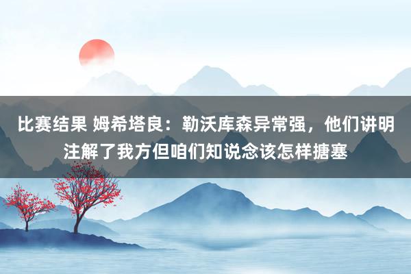 比赛结果 姆希塔良：勒沃库森异常强，他们讲明注解了我方但咱们知说念该怎样搪塞