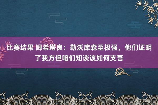 比赛结果 姆希塔良：勒沃库森至极强，他们证明了我方但咱们知谈该如何支吾