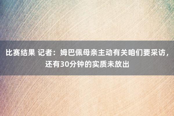 比赛结果 记者：姆巴佩母亲主动有关咱们要采访，还有30分钟的实质未放出