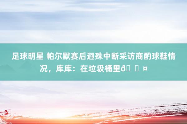 足球明星 帕尔默赛后迥殊中断采访商酌球鞋情况，库库：在垃圾桶里😤