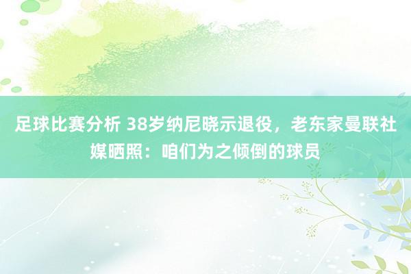 足球比赛分析 38岁纳尼晓示退役，老东家曼联社媒晒照：咱们为之倾倒的球员