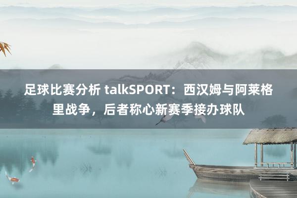 足球比赛分析 talkSPORT：西汉姆与阿莱格里战争，后者称心新赛季接办球队