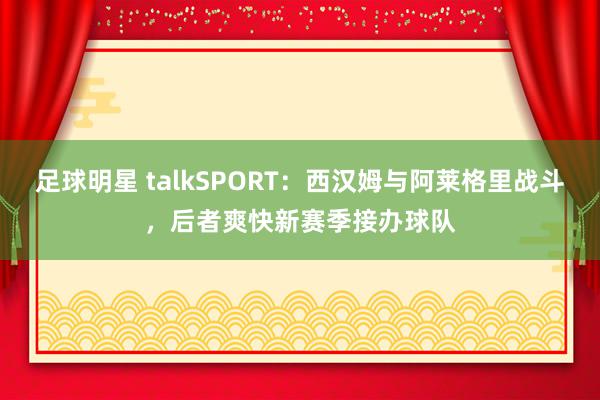 足球明星 talkSPORT：西汉姆与阿莱格里战斗，后者爽快新赛季接办球队