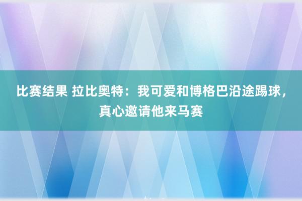 比赛结果 拉比奥特：我可爱和博格巴沿途踢球，真心邀请他来马赛