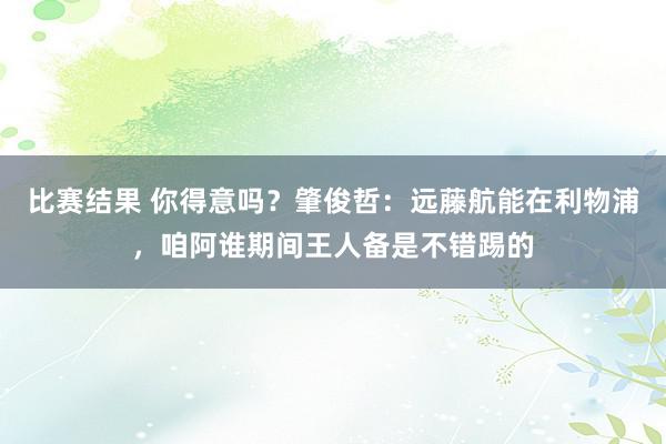 比赛结果 你得意吗？肇俊哲：远藤航能在利物浦，咱阿谁期间王人备是不错踢的