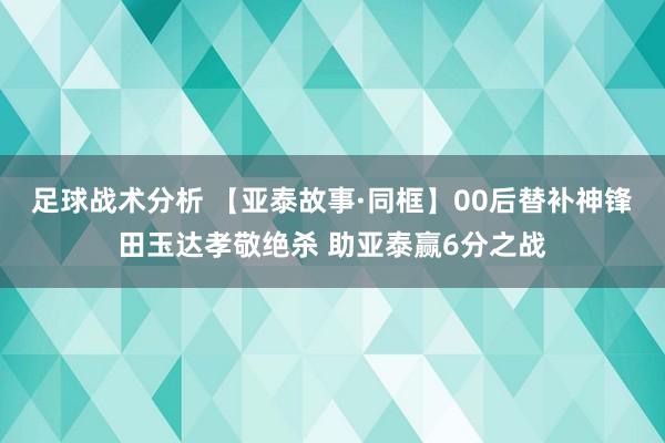 足球战术分析 【亚泰故事·同框】00后替补神锋田玉达孝敬绝杀 助亚泰赢6分之战