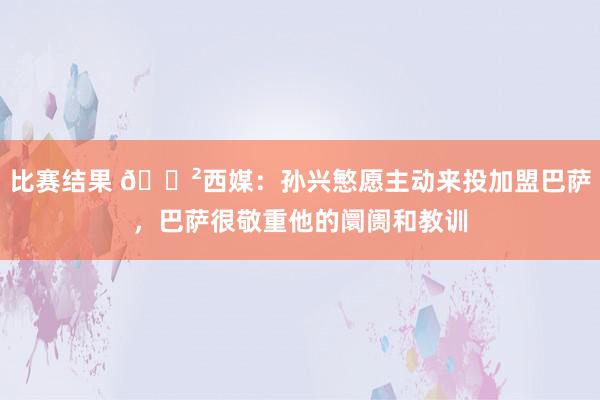 比赛结果 😲西媒：孙兴慜愿主动来投加盟巴萨，巴萨很敬重他的阛阓和教训