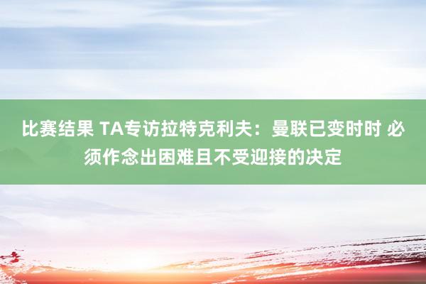 比赛结果 TA专访拉特克利夫：曼联已变时时 必须作念出困难且不受迎接的决定