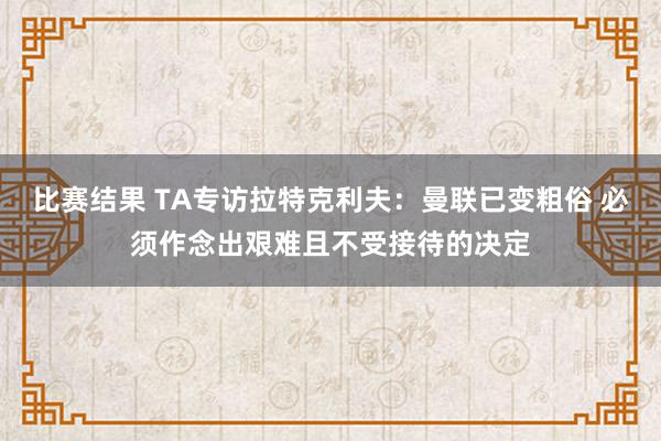 比赛结果 TA专访拉特克利夫：曼联已变粗俗 必须作念出艰难且不受接待的决定