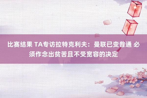 比赛结果 TA专访拉特克利夫：曼联已变普通 必须作念出贫苦且不受宽容的决定