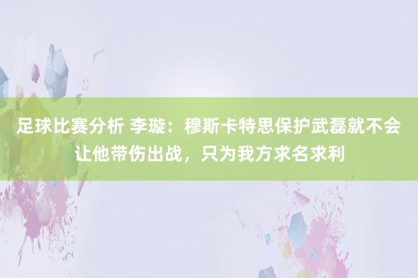 足球比赛分析 李璇：穆斯卡特思保护武磊就不会让他带伤出战，只为我方求名求利