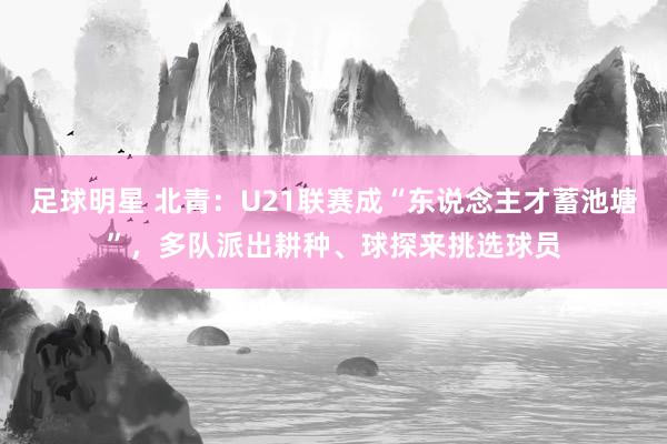 足球明星 北青：U21联赛成“东说念主才蓄池塘”，多队派出耕种、球探来挑选球员